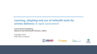 Learning, adapting and use of mHealth tools for
service delivery: A rapid assessment
Suman Kanti Chowdhury
Maternal and Child Health Division, icddr,b
8 October 2018
HSR 2018, Liverpool
 