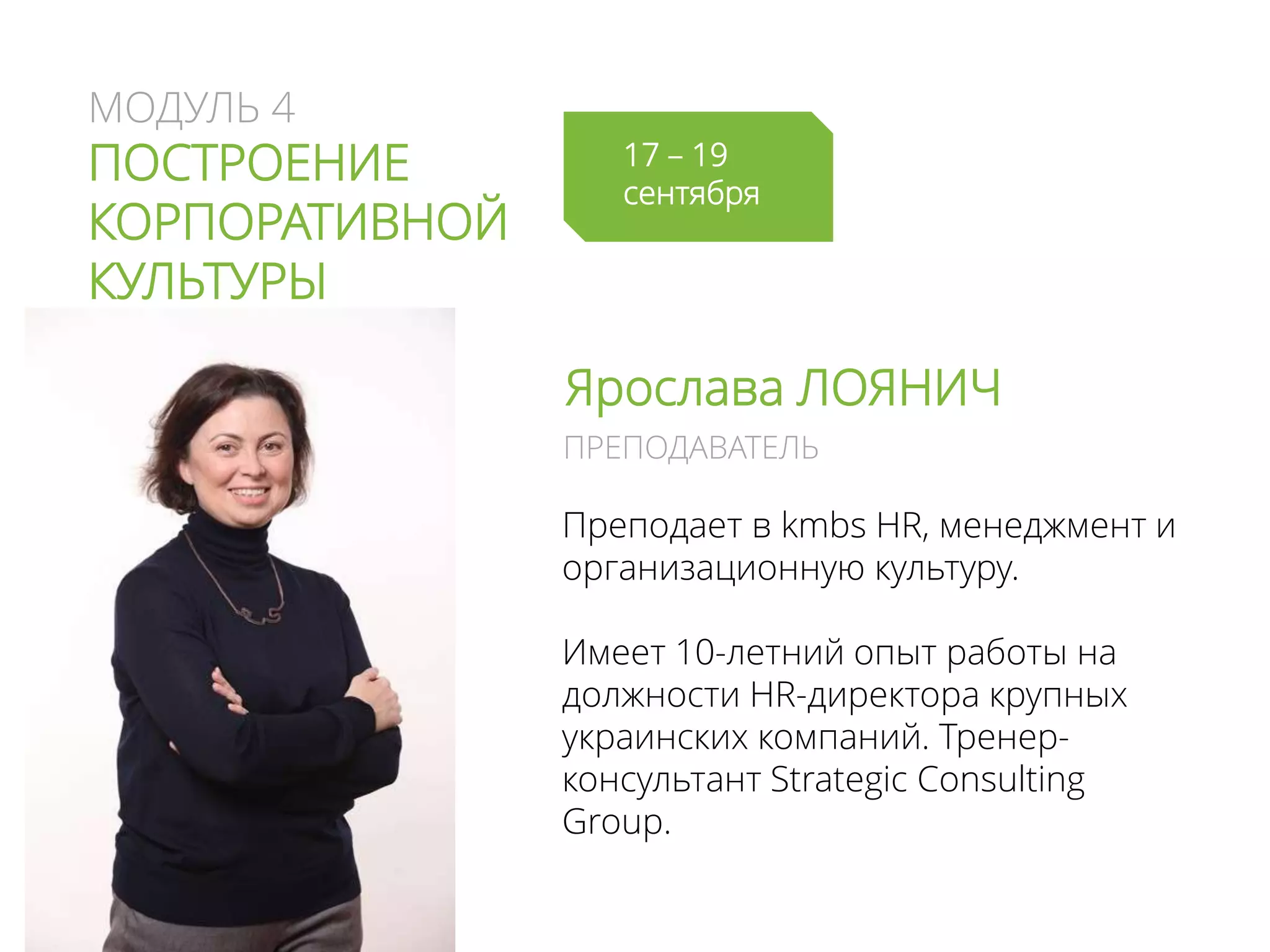 МОДУЛЬ 4
ПОСТРОЕНИЕ
КОРПОРАТИВНОЙ
КУЛЬТУРЫ
Ярослава ЛОЯНИЧ
Преподает в kmbs HR, менеджмент и
организационную культуру.
Имеет 10-летний опыт работы на
должности HR-директора крупных
украинских компаний. Тренер-
консультант Strategic Consulting
Group.
ПРЕПОДАВАТЕЛЬ
17 – 19
сентября
 