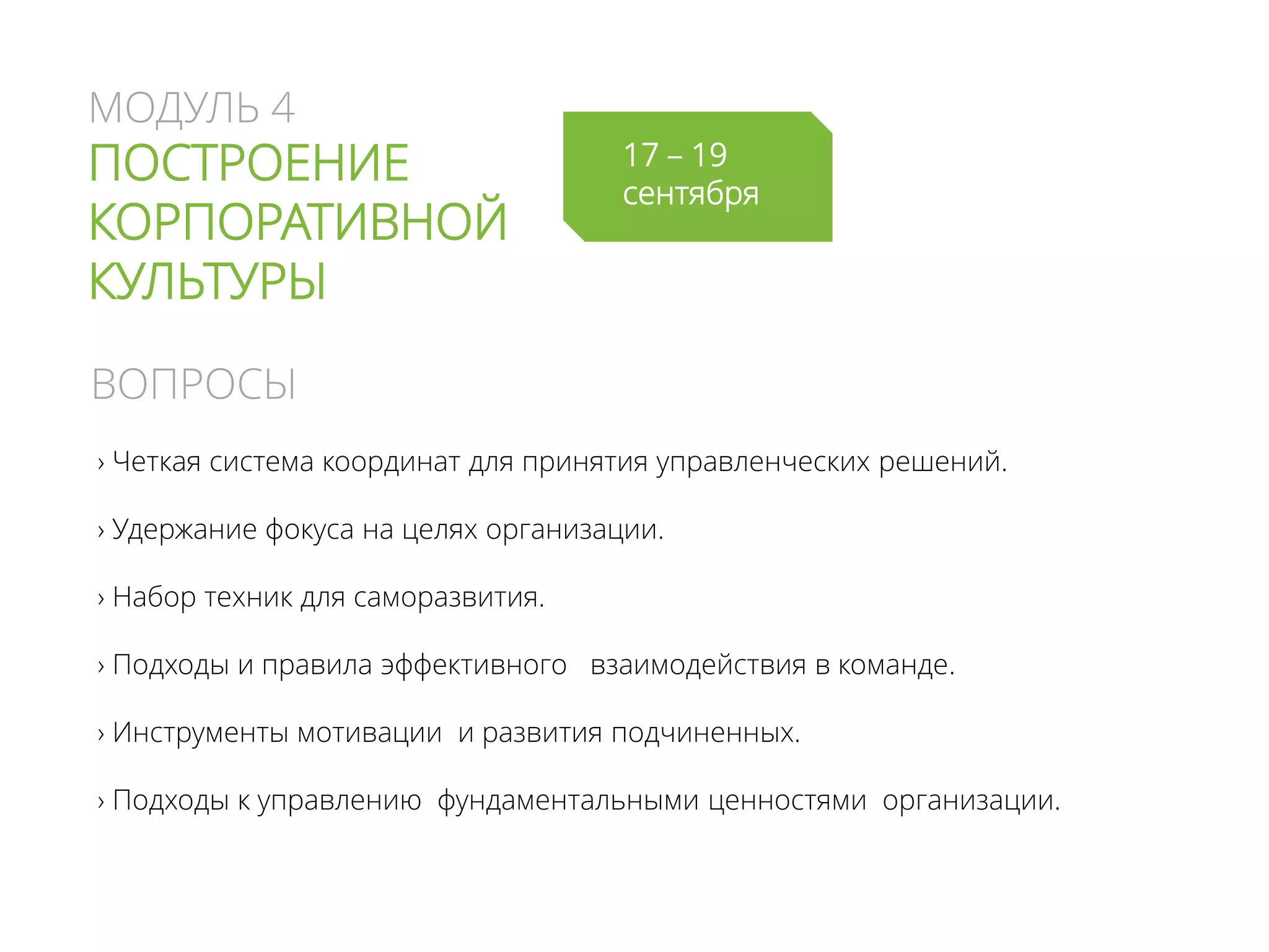 МОДУЛЬ 4
ПОСТРОЕНИЕ
КОРПОРАТИВНОЙ
КУЛЬТУРЫ
› Четкая система координат для принятия управленческих решений.
› Удержание фокуса на целях организации.
› Набор техник для саморазвития.
› Подходы и правила эффективного взаимодействия в команде.
› Инструменты мотивации и развития подчиненных.
› Подходы к управлению фундаментальными ценностями организации.
ВОПРОСЫ
17 – 19
сентября
 