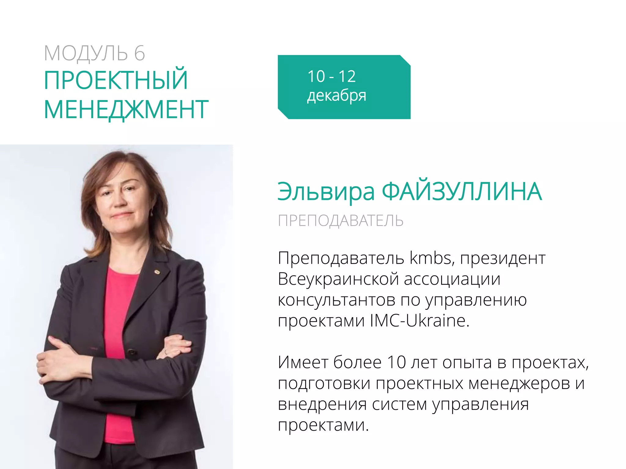 МОДУЛЬ 6
ПРОЕКТНЫЙ
МЕНЕДЖМЕНТ
Эльвира ФАЙЗУЛЛИНА
Преподаватель kmbs, президент
Всеукраинской ассоциации
консультантов по управлению
проектами IMC-Ukrainе.
Имеет более 10 лет опыта в проектах,
подготовки проектных менеджеров и
внедрения систем управления
проектами.
ПРЕПОДАВАТЕЛЬ
10 - 12
декабря
 