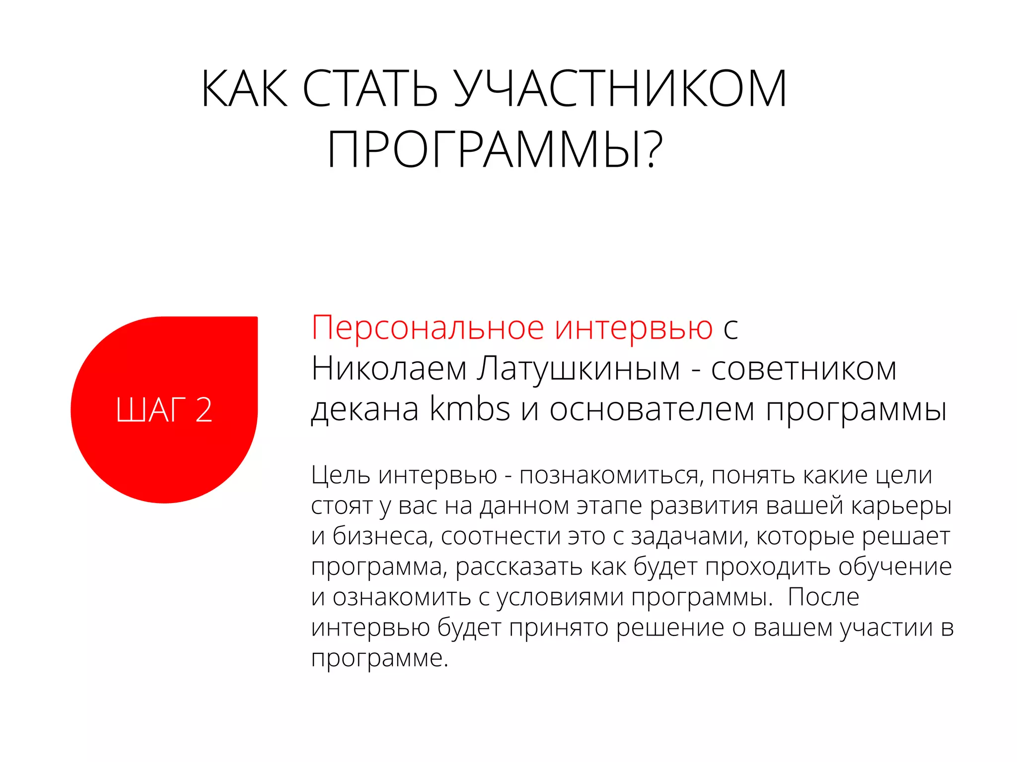 КАК СТАТЬ УЧАСТНИКОМ
ПРОГРАММЫ?
ШАГ 2
Персональное интервью с
Николаем Латушкиным - советником
декана kmbs и основателем программы
Цель интервью - познакомиться, понять какие цели
стоят у вас на данном этапе развития вашей карьеры
и бизнеса, соотнести это с задачами, которые решает
программа, рассказать как будет проходить обучение
и ознакомить с условиями программы. После
интервью будет принято решение о вашем участии в
программе.
 