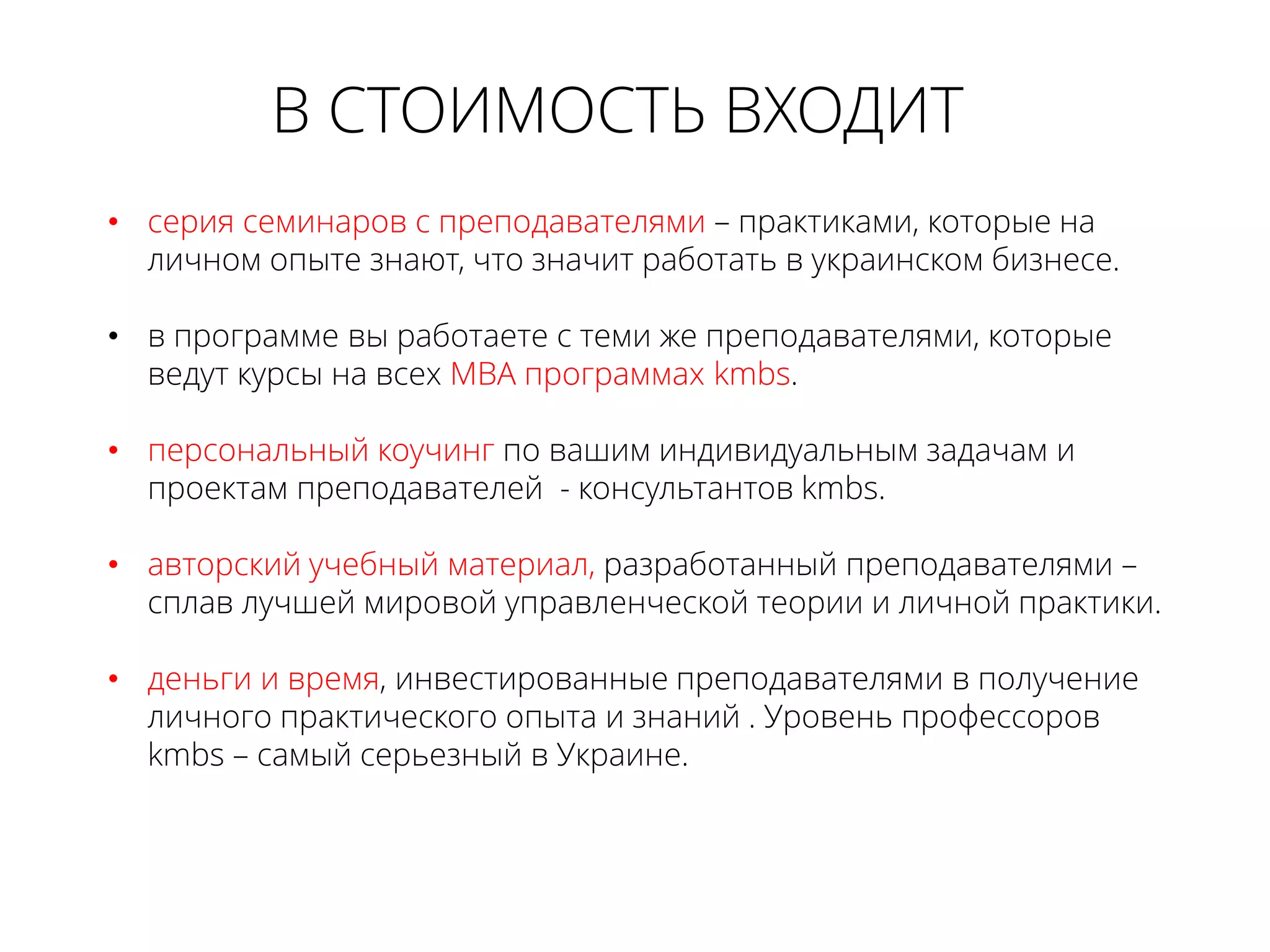 • серия семинаров с преподавателями – практиками, которые на
личном опыте знают, что значит работать в украинском бизнесе.
• в программе вы работаете с теми же преподавателями, которые
ведут курсы на всех МВА программах kmbs.
• персональный коучинг по вашим индивидуальным задачам и
проектам преподавателей - консультантов kmbs.
• авторский учебный материал, разработанный преподавателями –
сплав лучшей мировой управленческой теории и личной практики.
• деньги и время, инвестированные преподавателями в получение
личного практического опыта и знаний . Уровень профессоров
kmbs – самый серьезный в Украине.
В СТОИМОСТЬ ВХОДИТ
 