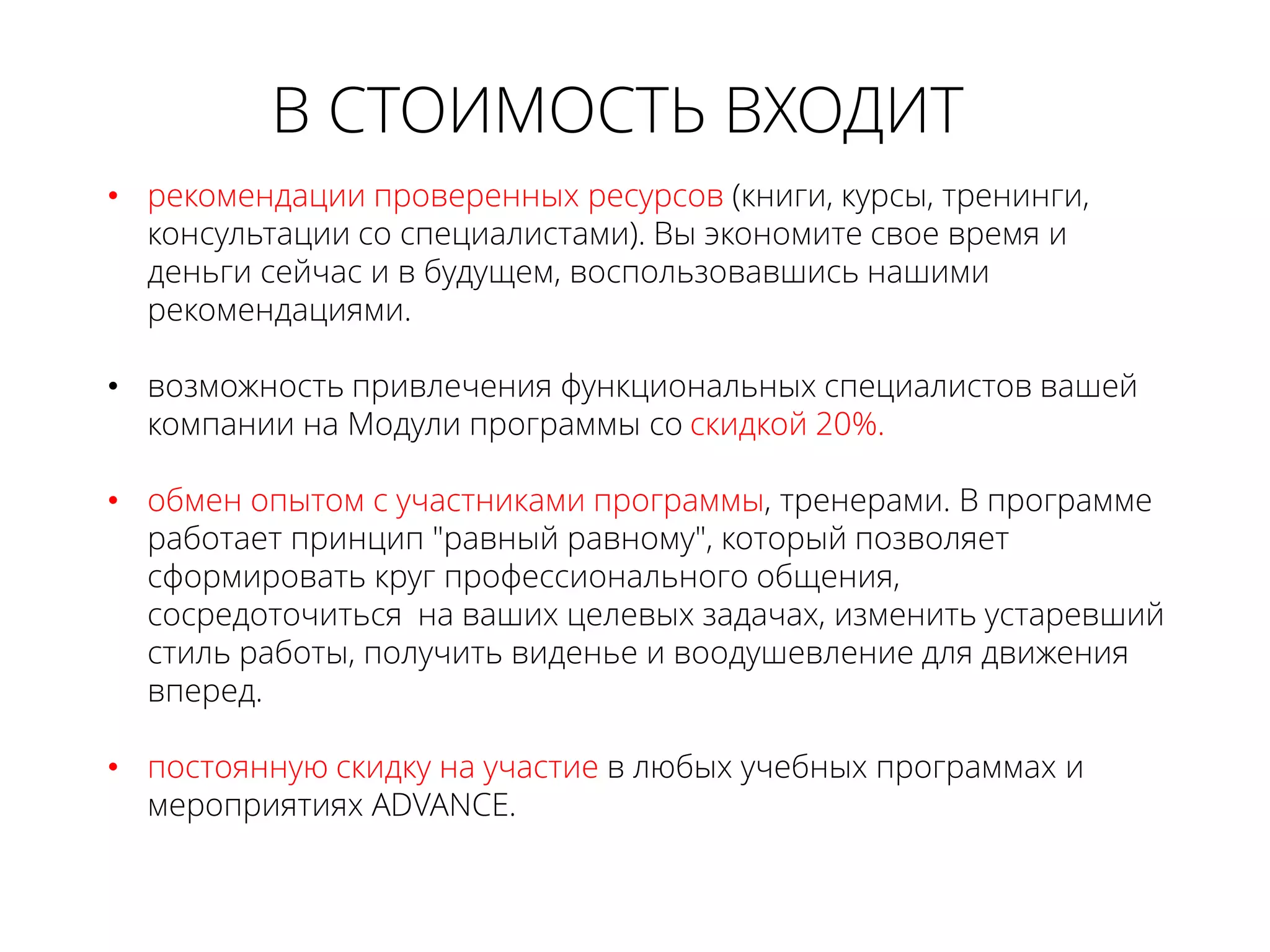 • рекомендации проверенных ресурсов (книги, курсы, тренинги,
консультации со специалистами). Вы экономите свое время и
деньги сейчас и в будущем, воспользовавшись нашими
рекомендациями.
• возможность привлечения функциональных специалистов вашей
компании на Модули программы со скидкой 20%.
• обмен опытом с участниками программы, тренерами. В программе
работает принцип "равный равному", который позволяет
сформировать круг профессионального общения,
сосредоточиться на ваших целевых задачах, изменить устаревший
стиль работы, получить виденье и воодушевление для движения
вперед.
• постоянную скидку на участие в любых учебных программах и
мероприятиях ADVANCE.
В СТОИМОСТЬ ВХОДИТ
 