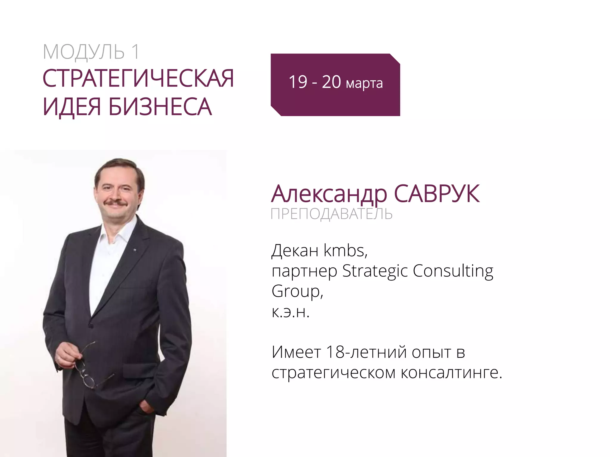 МОДУЛЬ 1
СТРАТЕГИЧЕСКАЯ
ИДЕЯ БИЗНЕСА
Александр САВРУК
Декан kmbs,
партнер Strategic Consulting
Group,
к.э.н.
Имеет 18-летний опыт в
стратегическом консалтинге.
ПРЕПОДАВАТЕЛЬ
19 - 20 марта
(+ 21-22 мая)
 