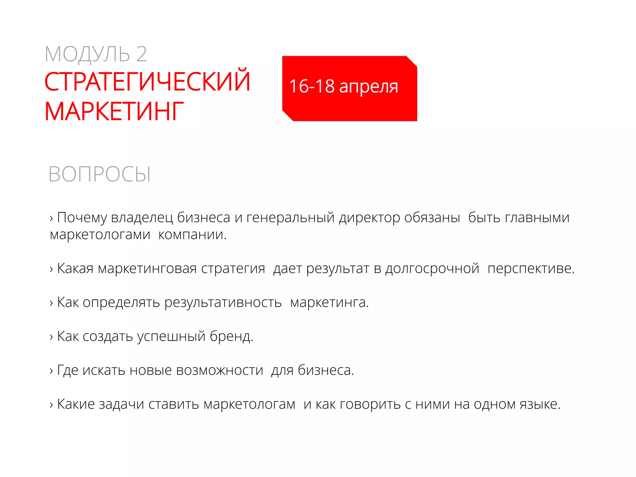 МОДУЛЬ 2
CТРАТЕГИЧЕСКИЙ
МАРКЕТИНГ
› Почему владелец бизнеса и генеральный директор обязаны быть главными
маркетологами компании.
› Какая маркетинговая стратегия дает результат в долгосрочной перспективе.
› Как определять результативность маркетинга.
› Как создать успешный бренд.
› Где искать новые возможности для бизнеса.
› Какие задачи ставить маркетологам и как говорить с ними на одном языке.
ВОПРОСЫ
15-17 апреля
 