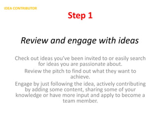 IDEA CONTRIBUTOR

Step 1
Review and engage with ideas
Check out ideas you’ve been invited to or easily search
for ideas you are passionate about.
Review the pitch to find out what they want to
achieve.
Engage by just following the idea, actively contributing
by adding some content, sharing some of your
knowledge or have more input and apply to become a
team member.

 