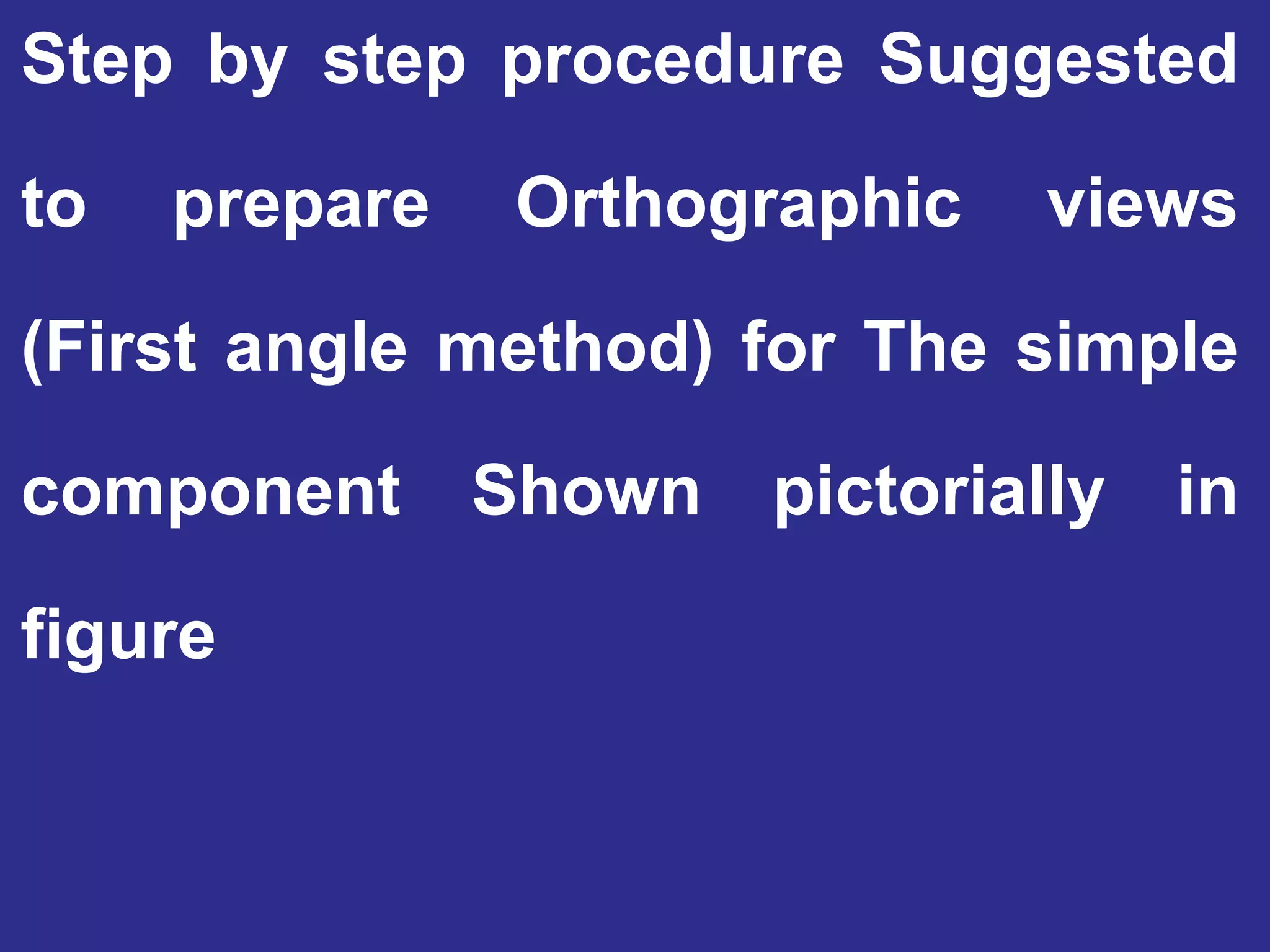 Step by step procedure Suggested
to prepare Orthographic views
(First angle method) for The simple
component Shown pictorially in
figure
 