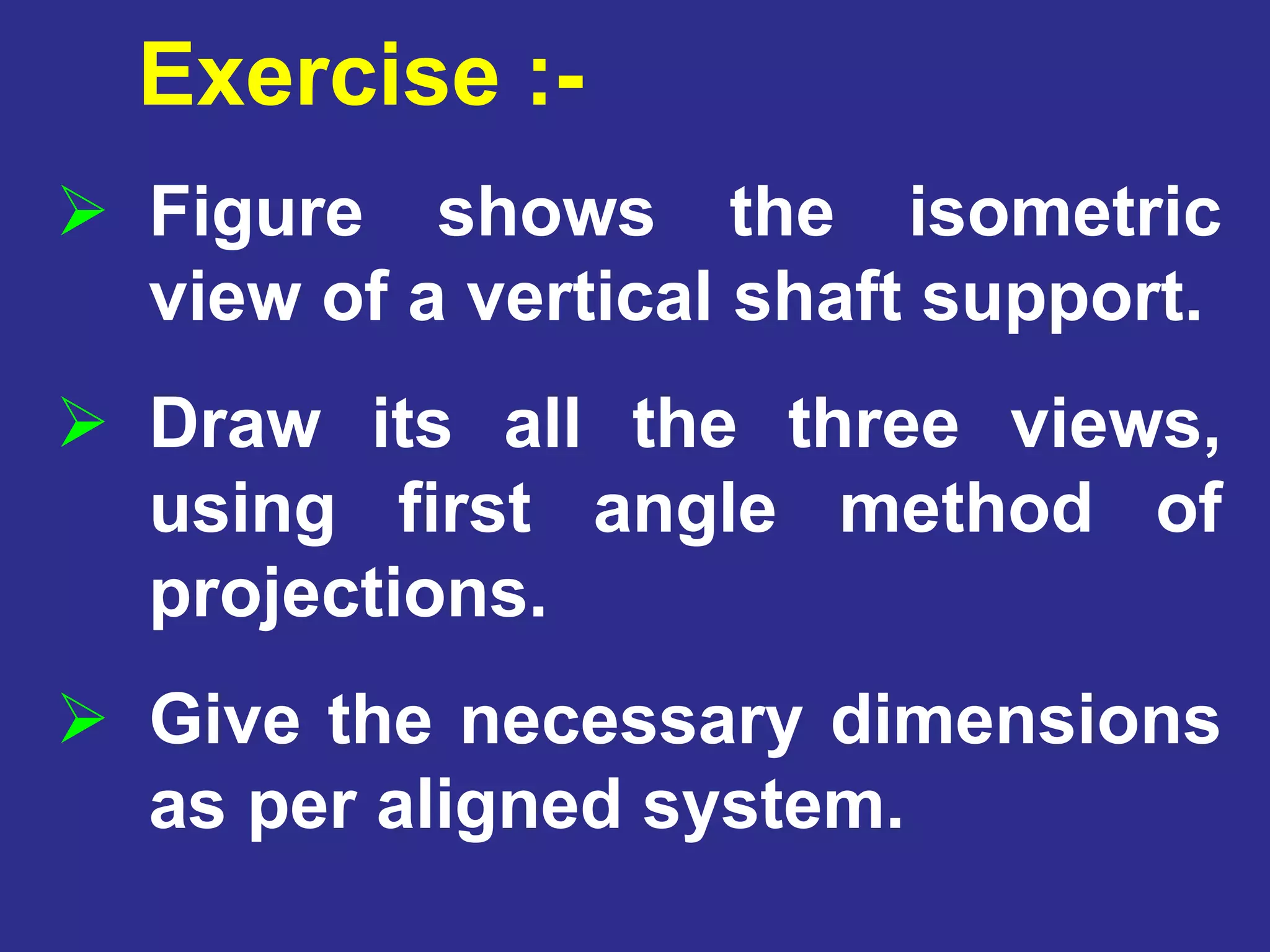  Figure shows the isometric
view of a vertical shaft support.
 Draw its all the three views,
using first angle method of
projections.
 Give the necessary dimensions
as per aligned system.
Exercise :-
 