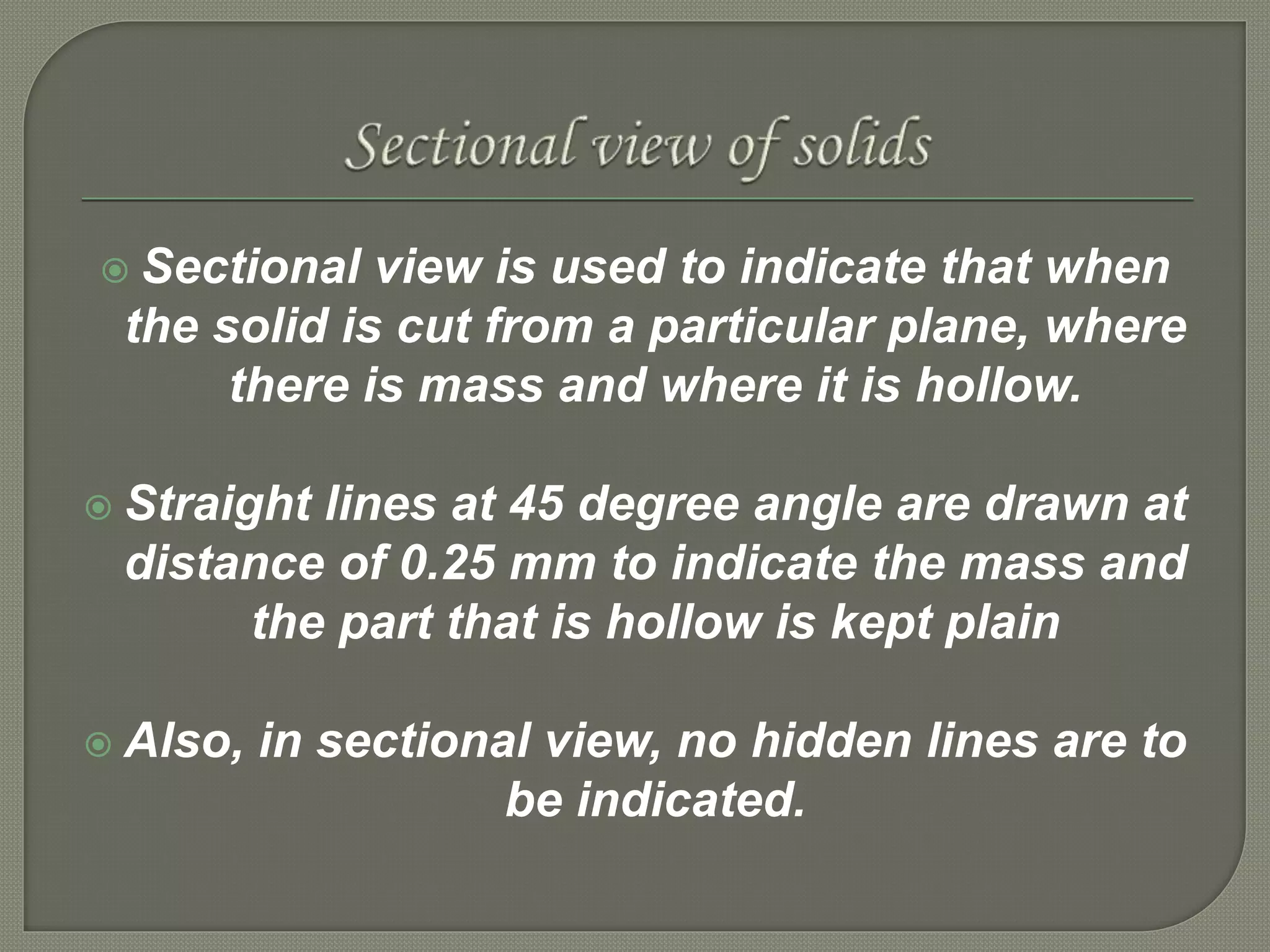  Sectional view is used to indicate that when
the solid is cut from a particular plane, where
there is mass and where it is hollow.
 Straight lines at 45 degree angle are drawn at
distance of 0.25 mm to indicate the mass and
the part that is hollow is kept plain
 Also, in sectional view, no hidden lines are to
be indicated.
 