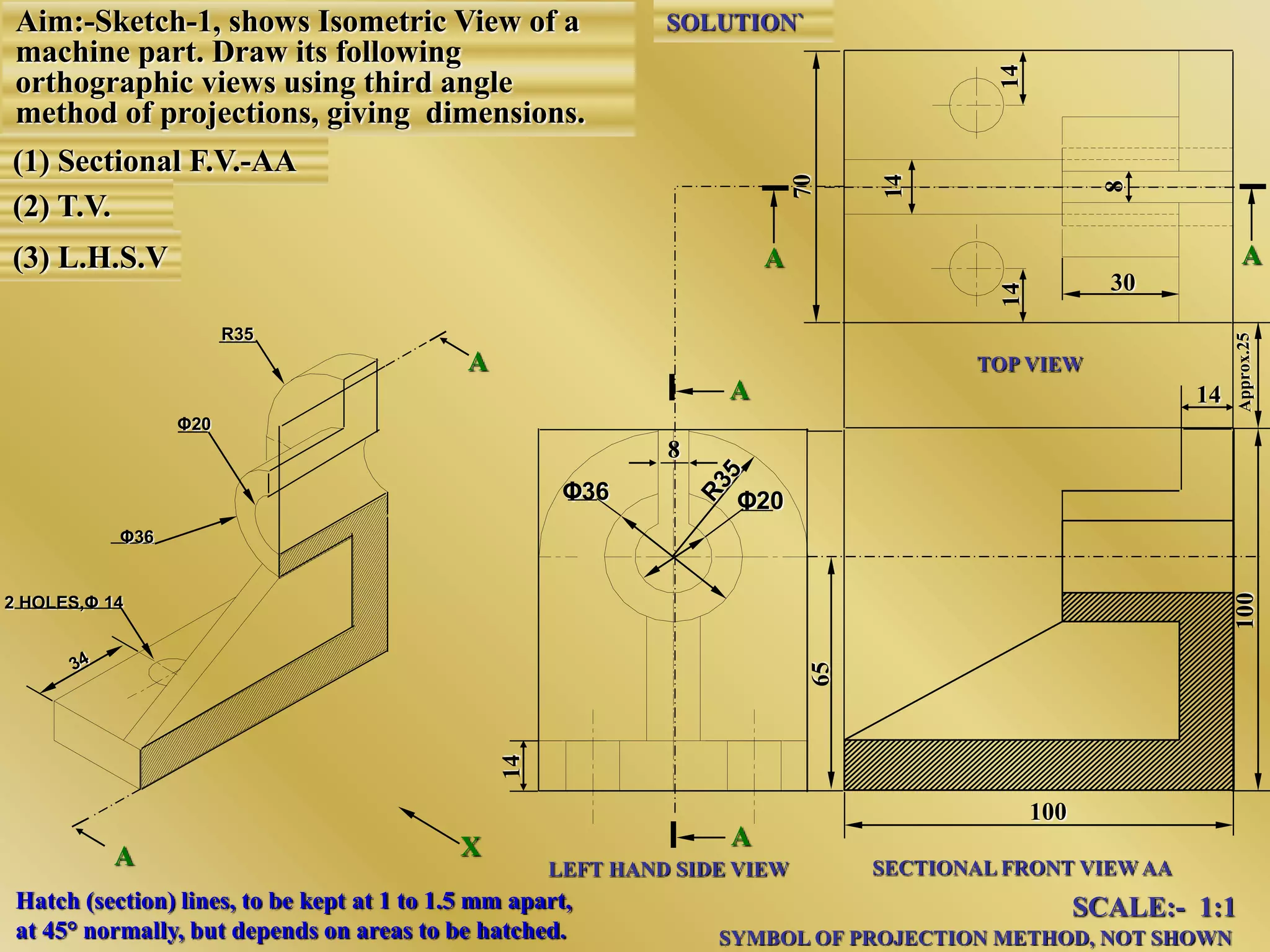 A
A
LEFT HAND SIDE VIEW SECTIONAL FRONT VIEW AA
TOP VIEW
SCALE:- 1:1
SYMBOL OF PROJECTION METHOD, NOT SHOWN
SOLUTION`
AA
100
8
Φ20Φ36
2 HOLES,Φ 14
X
Φ36
Φ20
R35
A
A
Aim:-Sketch-1, shows Isometric View of a
machine part. Draw its following
orthographic views using third angle
method of projections, giving dimensions.
(1) Sectional F.V.-AA
(2) T.V.
(3) L.H.S.V
14
30
Hatch (section) lines, to be kept at 1 to 1.5 mm apart,
at 45° normally, but depends on areas to be hatched.
 