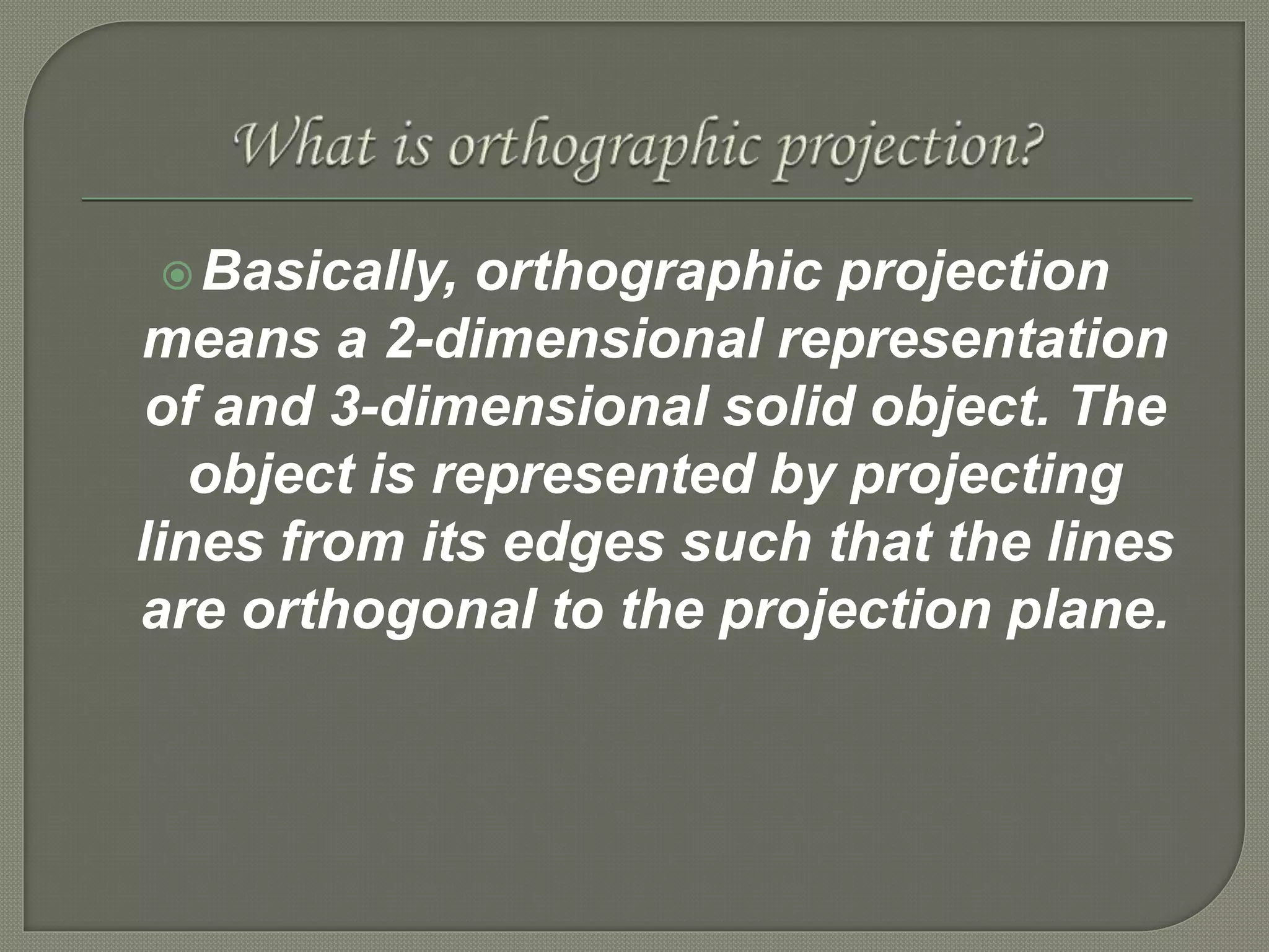Basically, orthographic projection
means a 2-dimensional representation
of and 3-dimensional solid object. The
object is represented by projecting
lines from its edges such that the lines
are orthogonal to the projection plane.
 