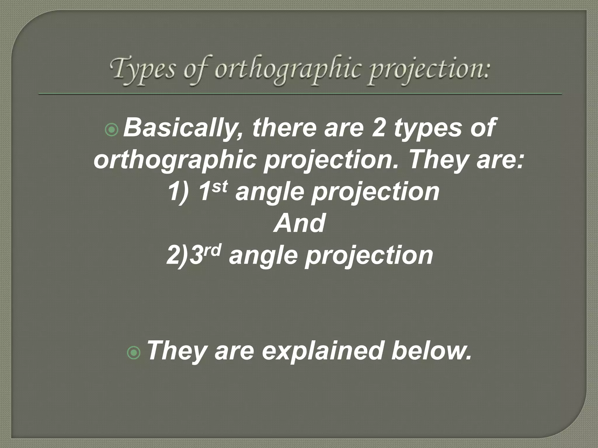 Basically, there are 2 types of
orthographic projection. They are:
1) 1st angle projection
And
2)3rd angle projection
They are explained below.
 