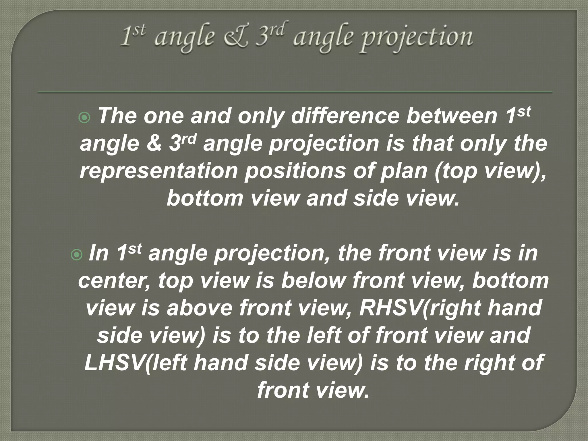  The one and only difference between 1st
angle & 3rd angle projection is that only the
representation positions of plan (top view),
bottom view and side view.
 In 1st angle projection, the front view is in
center, top view is below front view, bottom
view is above front view, RHSV(right hand
side view) is to the left of front view and
LHSV(left hand side view) is to the right of
front view.
 