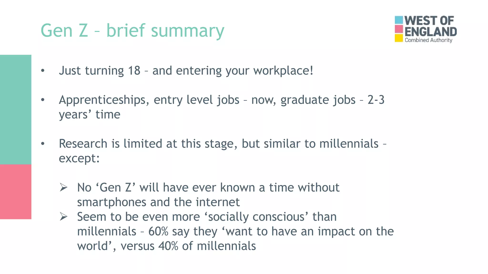 Gen Z – brief summary
• Just turning 18 – and entering your workplace!
• Apprenticeships, entry level jobs – now, graduate jobs – 2-3
years’ time
• Research is limited at this stage, but similar to millennials –
except:
 No ‘Gen Z’ will have ever known a time without
smartphones and the internet
 Seem to be even more ‘socially conscious’ than
millennials – 60% say they ‘want to have an impact on the
world’, versus 40% of millennials
 