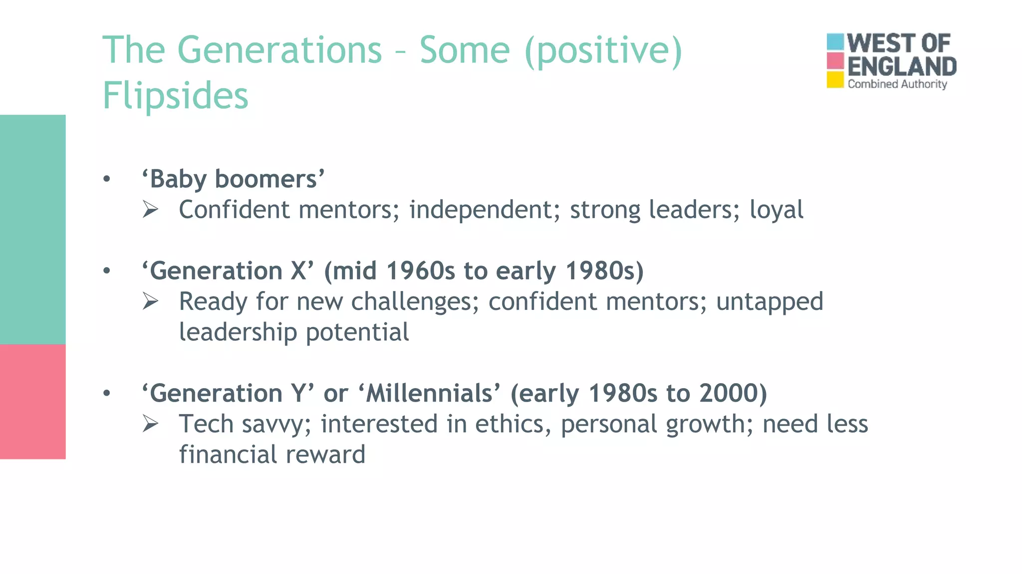 The Generations – Some (positive)
Flipsides
• ‘Baby boomers’
 Confident mentors; independent; strong leaders; loyal
• ‘Generation X’ (mid 1960s to early 1980s)
 Ready for new challenges; confident mentors; untapped
leadership potential
• ‘Generation Y’ or ‘Millennials’ (early 1980s to 2000)
 Tech savvy; interested in ethics, personal growth; need less
financial reward
 