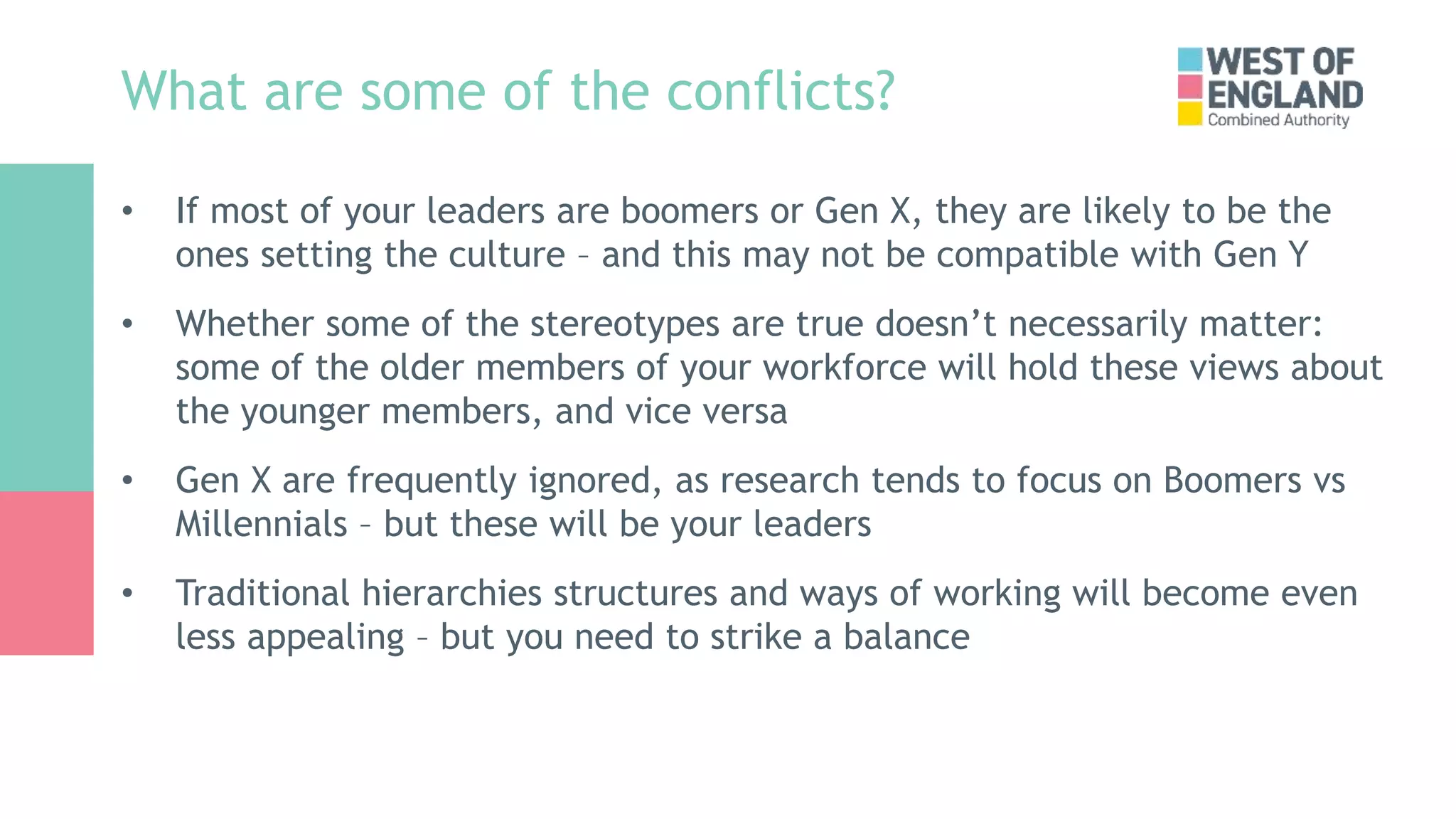 What are some of the conflicts?
• If most of your leaders are boomers or Gen X, they are likely to be the
ones setting the culture – and this may not be compatible with Gen Y
• Whether some of the stereotypes are true doesn’t necessarily matter:
some of the older members of your workforce will hold these views about
the younger members, and vice versa
• Gen X are frequently ignored, as research tends to focus on Boomers vs
Millennials – but these will be your leaders
• Traditional hierarchies structures and ways of working will become even
less appealing – but you need to strike a balance
 