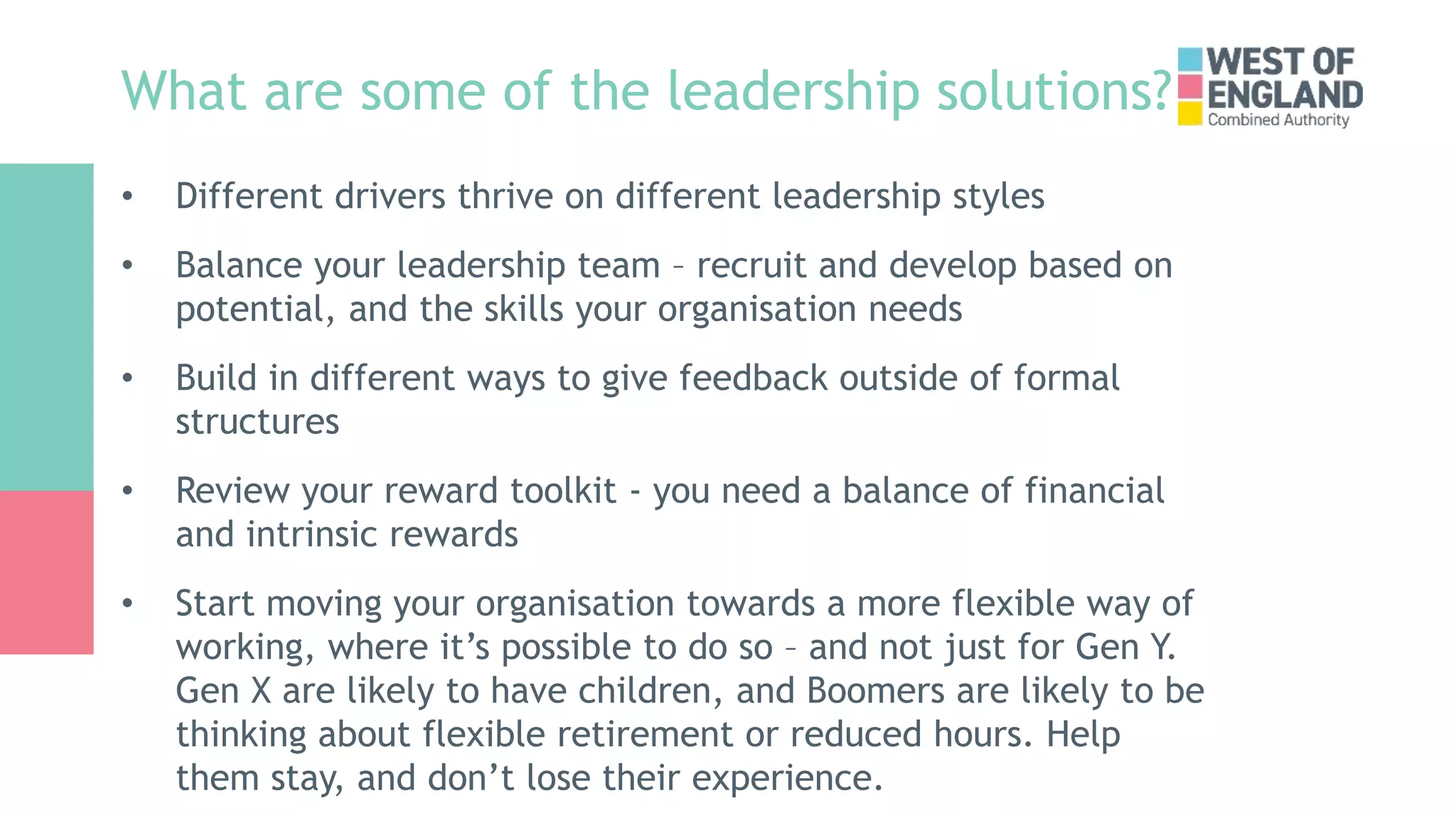 What are some of the leadership solutions?
• Different drivers thrive on different leadership styles
• Balance your leadership team – recruit and develop based on
potential, and the skills your organisation needs
• Build in different ways to give feedback outside of formal
structures
• Review your reward toolkit - you need a balance of financial
and intrinsic rewards
• Start moving your organisation towards a more flexible way of
working, where it’s possible to do so – and not just for Gen Y.
Gen X are likely to have children, and Boomers are likely to be
thinking about flexible retirement or reduced hours. Help
them stay, and don’t lose their experience.
 