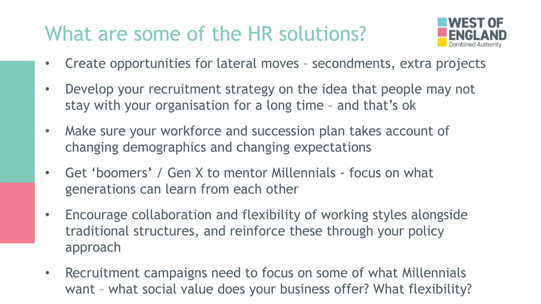What are some of the HR solutions?
• Create opportunities for lateral moves – secondments, extra projects
• Develop your recruitment strategy on the idea that people may not
stay with your organisation for a long time – and that’s ok
• Make sure your workforce and succession plan takes account of
changing demographics and changing expectations
• Get ‘boomers’ / Gen X to mentor Millennials - focus on what
generations can learn from each other
• Encourage collaboration and flexibility of working styles alongside
traditional structures, and reinforce these through your policy
approach
• Recruitment campaigns need to focus on some of what Millennials
want – what social value does your business offer? What flexibility?
 
