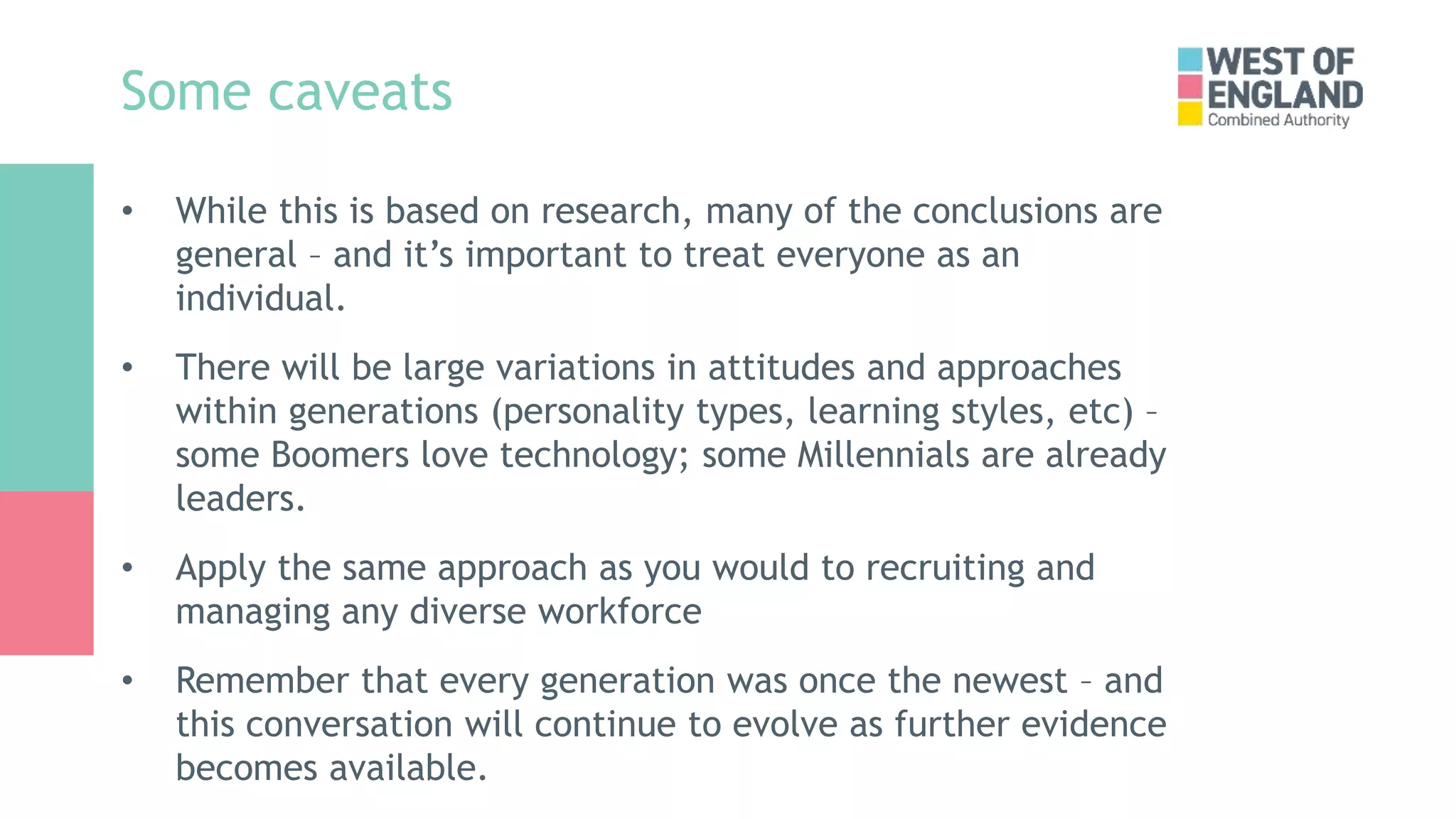 Some caveats
• While this is based on research, many of the conclusions are
general – and it’s important to treat everyone as an
individual.
• There will be large variations in attitudes and approaches
within generations (personality types, learning styles, etc) –
some Boomers love technology; some Millennials are already
leaders.
• Apply the same approach as you would to recruiting and
managing any diverse workforce
• Remember that every generation was once the newest – and
this conversation will continue to evolve as further evidence
becomes available.
 