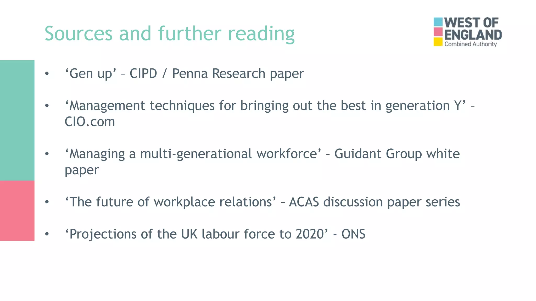 Sources and further reading
• ‘Gen up’ – CIPD / Penna Research paper
• ‘Management techniques for bringing out the best in generation Y’ –
CIO.com
• ‘Managing a multi-generational workforce’ – Guidant Group white
paper
• ‘The future of workplace relations’ – ACAS discussion paper series
• ‘Projections of the UK labour force to 2020’ - ONS
 