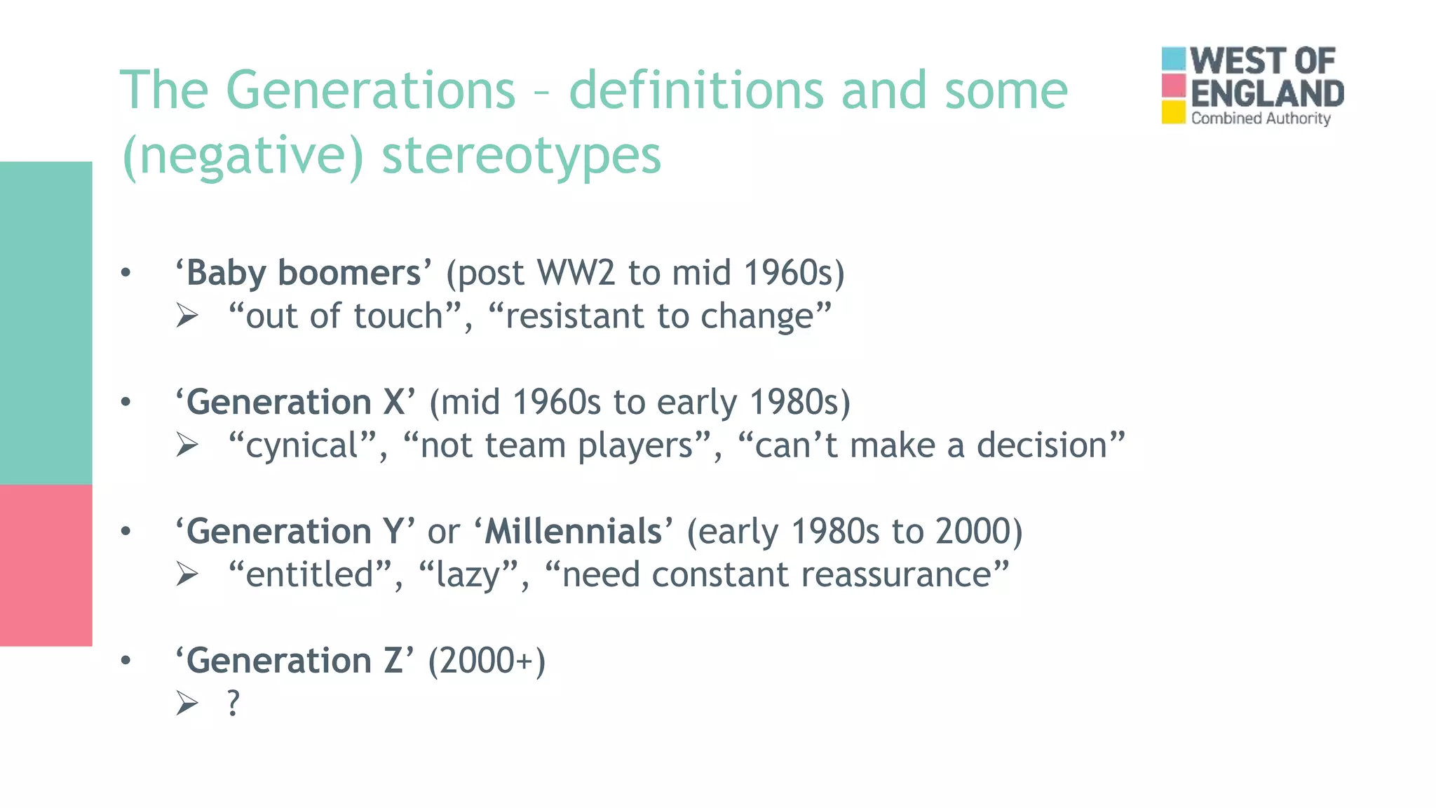 The Generations – definitions and some
(negative) stereotypes
• ‘Baby boomers’ (post WW2 to mid 1960s)
 “out of touch”, “resistant to change”
• ‘Generation X’ (mid 1960s to early 1980s)
 “cynical”, “not team players”, “can’t make a decision”
• ‘Generation Y’ or ‘Millennials’ (early 1980s to 2000)
 “entitled”, “lazy”, “need constant reassurance”
• ‘Generation Z’ (2000+)
 ?
 