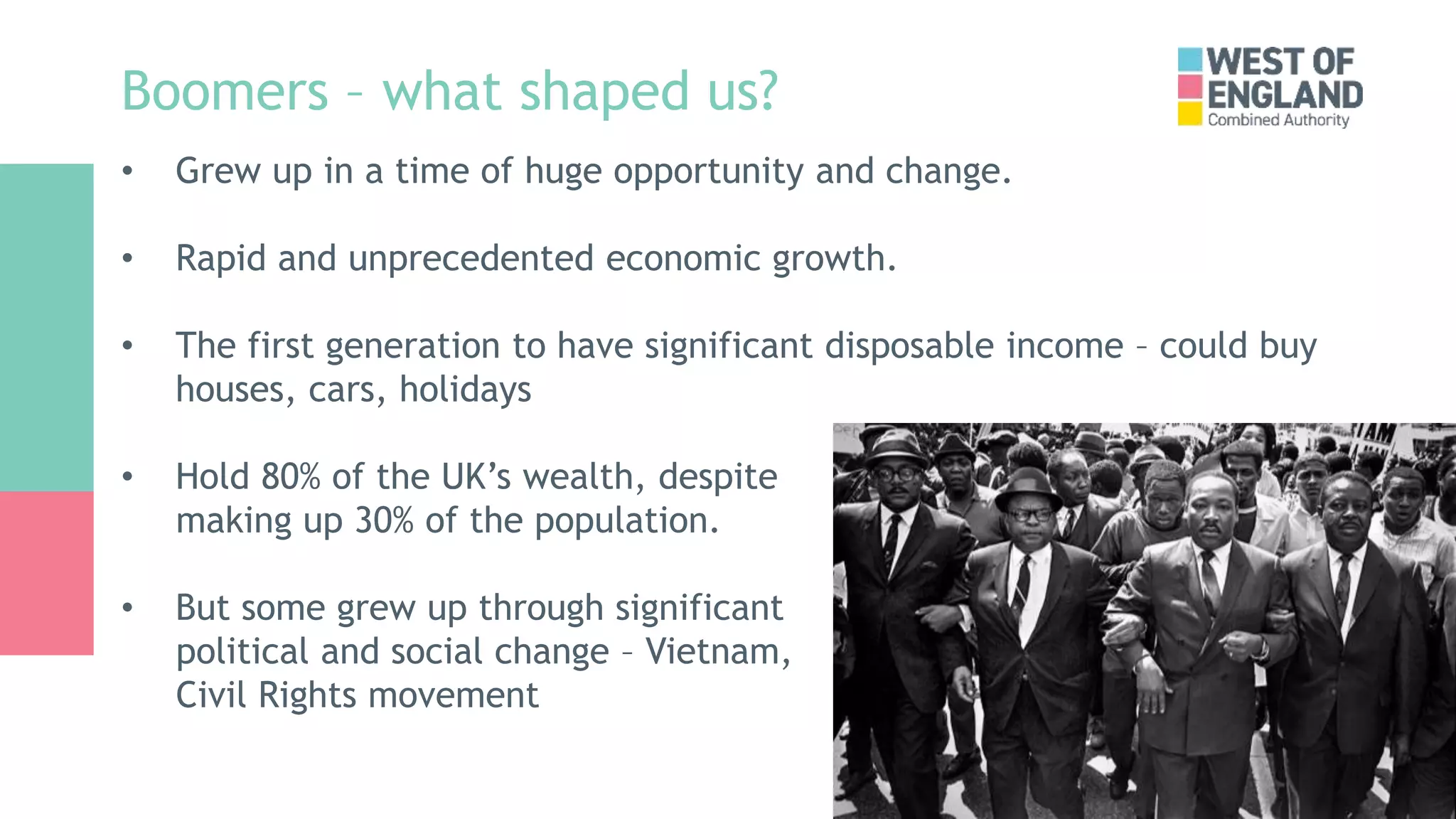 Boomers – what shaped us?
• Grew up in a time of huge opportunity and change.
• Rapid and unprecedented economic growth.
• The first generation to have significant disposable income – could buy
houses, cars, holidays
• Hold 80% of the UK’s wealth, despite
making up 30% of the population.
• But some grew up through significant
political and social change – Vietnam,
Civil Rights movement
 