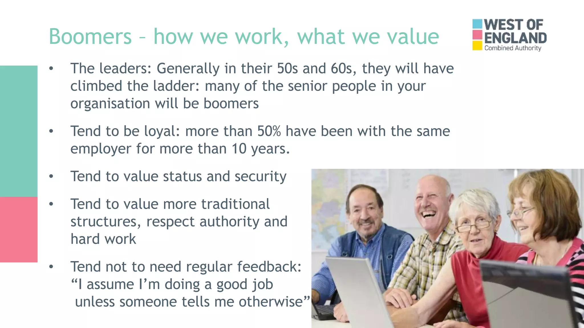 Boomers – how we work, what we value
• The leaders: Generally in their 50s and 60s, they will have
climbed the ladder: many of the senior people in your
organisation will be boomers
• Tend to be loyal: more than 50% have been with the same
employer for more than 10 years.
• Tend to value status and security
• Tend to value more traditional
structures, respect authority and
hard work
• Tend not to need regular feedback:
“I assume I’m doing a good job
unless someone tells me otherwise”
 