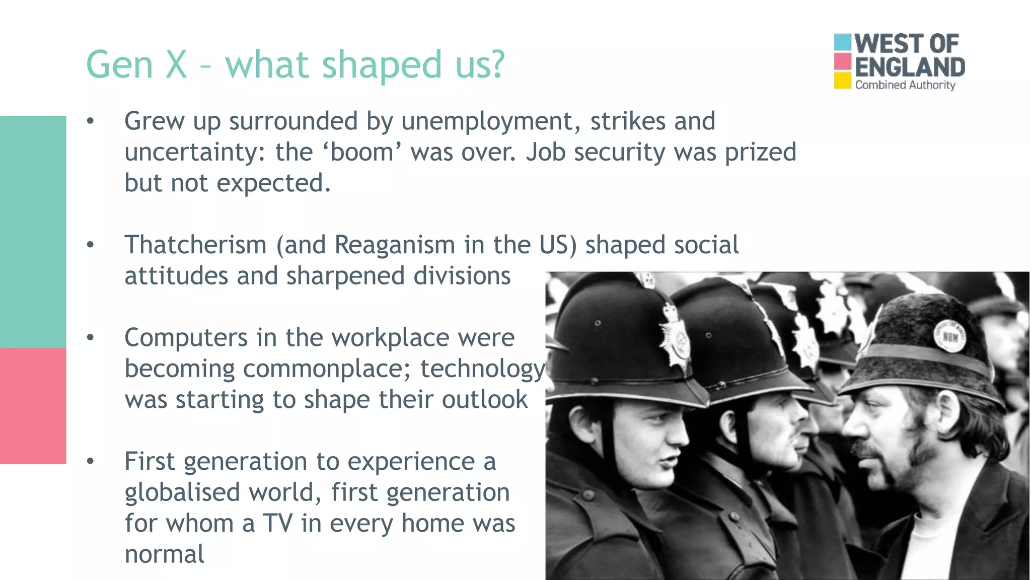 Gen X – what shaped us?
• Grew up surrounded by unemployment, strikes and
uncertainty: the ‘boom’ was over. Job security was prized
but not expected.
• Thatcherism (and Reaganism in the US) shaped social
attitudes and sharpened divisions
• Computers in the workplace were
becoming commonplace; technology
was starting to shape their outlook
• First generation to experience a
globalised world, first generation
for whom a TV in every home was
normal
 