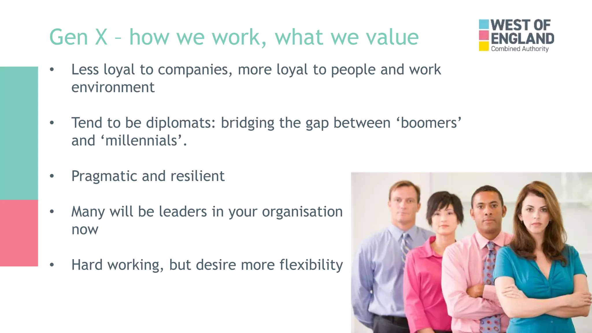 Gen X – how we work, what we value
• Less loyal to companies, more loyal to people and work
environment
• Tend to be diplomats: bridging the gap between ‘boomers’
and ‘millennials’.
• Pragmatic and resilient
• Many will be leaders in your organisation
now
• Hard working, but desire more flexibility
 