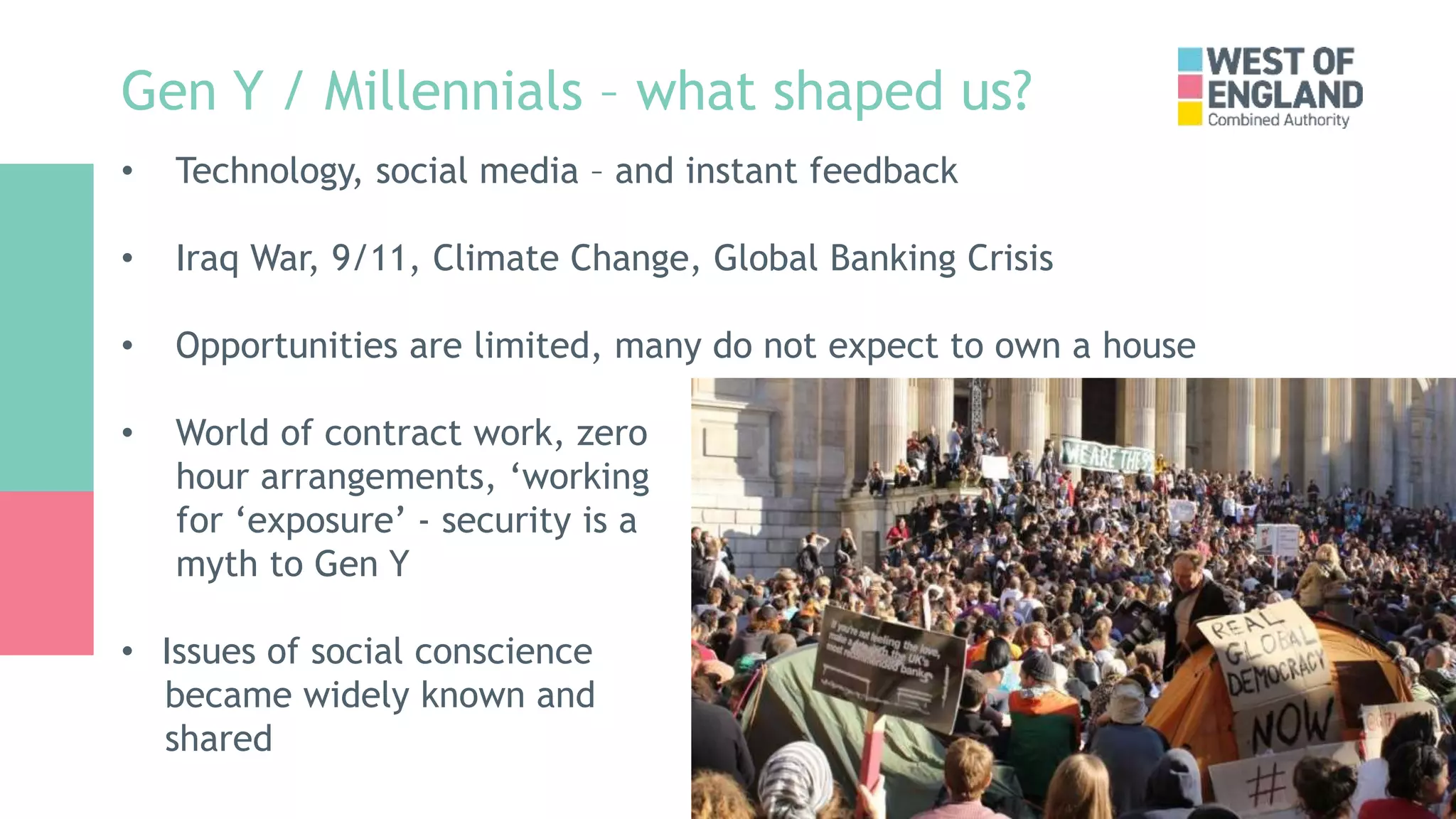Gen Y / Millennials – what shaped us?
• Technology, social media – and instant feedback
• Iraq War, 9/11, Climate Change, Global Banking Crisis
• Opportunities are limited, many do not expect to own a house
• World of contract work, zero
hour arrangements, ‘working
for ‘exposure’ - security is a
myth to Gen Y
• Issues of social conscience
became widely known and
shared
 