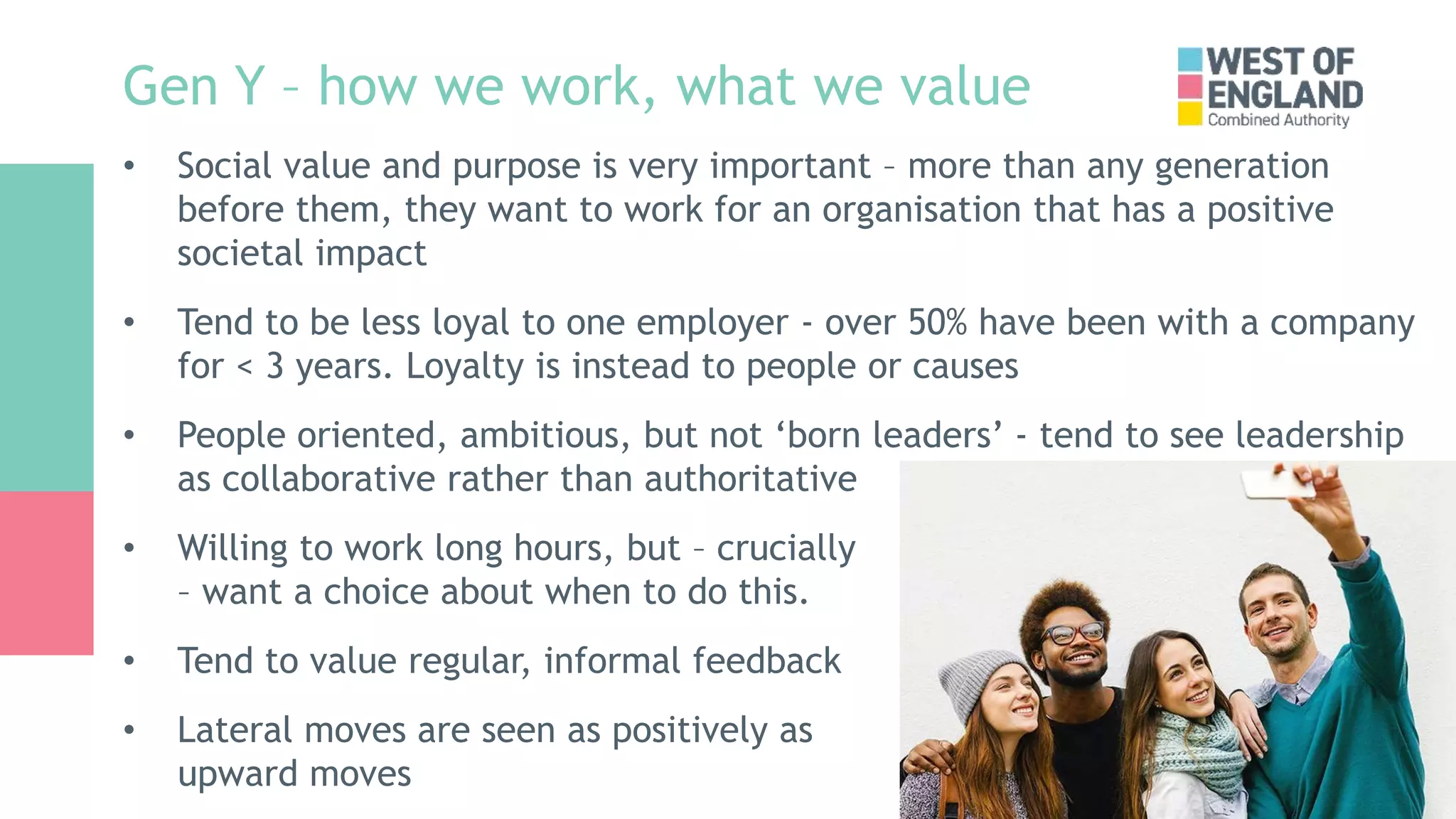 Gen Y – how we work, what we value
• Social value and purpose is very important – more than any generation
before them, they want to work for an organisation that has a positive
societal impact
• Tend to be less loyal to one employer - over 50% have been with a company
for < 3 years. Loyalty is instead to people or causes
• People oriented, ambitious, but not ‘born leaders’ - tend to see leadership
as collaborative rather than authoritative
• Willing to work long hours, but – crucially
– want a choice about when to do this.
• Tend to value regular, informal feedback
• Lateral moves are seen as positively as
upward moves
 