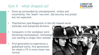 Gen X – what shaped us?
• Grew up surrounded by unemployment, strikes and
uncertainty: the ‘boom’ was over. Job security w...