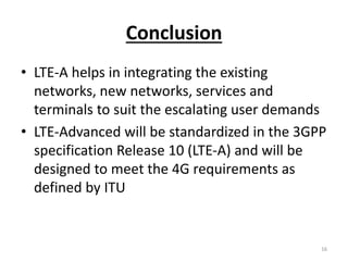 Conclusion
• LTE-A helps in integrating the existing
networks, new networks, services and
terminals to suit the escalating user demands
• LTE-Advanced will be standardized in the 3GPP
specification Release 10 (LTE-A) and will be
designed to meet the 4G requirements as
defined by ITU
16
 