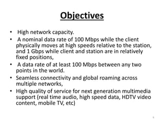 Objectives
• High network capacity.
• A nominal data rate of 100 Mbps while the client
physically moves at high speeds relative to the station,
and 1 Gbps while client and station are in relatively
fixed positions,
• A data rate of at least 100 Mbps between any two
points in the world.
• Seamless connectivity and global roaming across
multiple networks,
• High quality of service for next generation multimedia
support (real time audio, high speed data, HDTV video
content, mobile TV, etc)
6
 