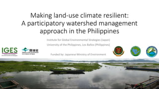Institute for Global Environmental Strategies (Japan)
University of the Philippines, Los Baños (Philippines)
Funded by: Japanese Ministry of Environment
Making land-use climate resilient:
A participatory watershed management
approach in the Philippines
 