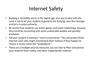 Internet Safety
• Bullying is incredibly worse in the digital age, one way to deal with the
  issue is not to let your student respond to the bullying, save the message,
  and tell a trusted authority.
• Be careful how students use online games and social networking, because
  they could be connecting with some undesirable people and possibly
  predators.
• Aid your student in picking a “smart screenname.” This will protect them
  Internet users who might misinterpret their motives if they happen to
  choose a screen name like “sexybaby14.”
• There are a multiple security measures you can take to filter and protect
  your students from nudity, and other inappropriate material.
 