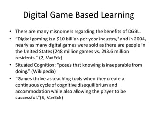 Digital Game Based Learning
• There are many misnomers regarding the benefits of DGBL.
• “Digital gaming is a $10 billion per year industry,2 and in 2004,
  nearly as many digital games were sold as there are people in
  the United States (248 million games vs. 293.6 million
  residents.” (2, VanEck)
• Situated Cognition: “poses that knowing is inseparable from
  doing.” (Wikipedia)
• “Games thrive as teaching tools when they create a
  continuous cycle of cognitive disequilibrium and
  accommodation while also allowing the player to be
  successful.”(5, VanEck)
 