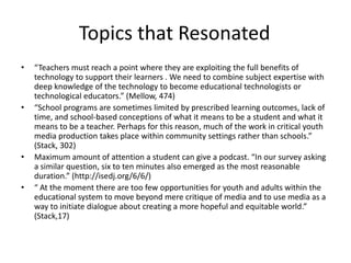Topics that Resonated
•   “Teachers must reach a point where they are exploiting the full benefits of
    technology to support their learners . We need to combine subject expertise with
    deep knowledge of the technology to become educational technologists or
    technological educators.” (Mellow, 474)
•   “School programs are sometimes limited by prescribed learning outcomes, lack of
    time, and school-based conceptions of what it means to be a student and what it
    means to be a teacher. Perhaps for this reason, much of the work in critical youth
    media production takes place within community settings rather than schools.”
    (Stack, 302)
•   Maximum amount of attention a student can give a podcast. “In our survey asking
    a similar question, six to ten minutes also emerged as the most reasonable
    duration.” (http://isedj.org/6/6/)
•   “ At the moment there are too few opportunities for youth and adults within the
    educational system to move beyond mere critique of media and to use media as a
    way to initiate dialogue about creating a more hopeful and equitable world.”
    (Stack,17)
 