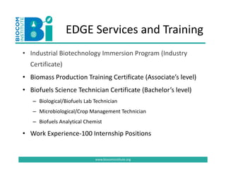EDGE Services and Training
                 EDGE Services and Training
• Industrial Biotechnology Immersion Program (Industry
  Industrial Biotechnology Immersion Program (Industry 
  Certificate)
• Biomass Production Training Certificate (Associate’s level)
  Biomass Production Training Certificate (Associate’s level)
• Biofuels Science Technician Certificate (Bachelor’s level)
   – Biological/Biofuels Lab Technician
   – Microbiological/Crop Management Technician
   – Bi f l A l i l Ch i
     Biofuels Analytical Chemist 

• Work Experience‐100 Internship Positions


                             www.biocominstitute.org
 