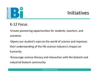 Initiatives

K‐12 Focus 
K 12 F
•Create pioneering opportunities for students, teachers, and 
scientists 
  p                   y                                 p
•Opens our student's eyes to the world of science and improves 
their understanding of the life science industry's impact on 
humanity
•Encourage science literacy and interaction with the biotech and 
industrial biotech community
industrial biotech community

                          www.biocominstitute.org
 