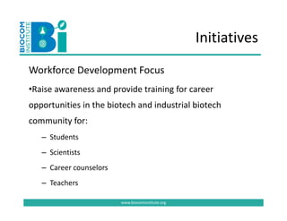 Initiatives
Workforce Development Focus
Workforce Development Focus
•Raise awareness and provide training for career 
opportunities in the biotech and industrial biotech 
        y
community for:
   – Students
   – Scientists
   – Career counselors 
   – Teachers
         h

                          www.biocominstitute.org
 
