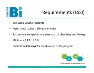Requirements (LSSI)
                              Requirements (LSSI)
• San Diego County residents
  San Diego County residents 

• High school student, 16 years or older

• Successfully completed one year each of chemistry and biology

• Minimum G.P.A. of 3.0
  Minimum G.P.A. of 3.0

• Commit to 40hrs/wk for the duration of the program




                          www.biocominstitute.org
 