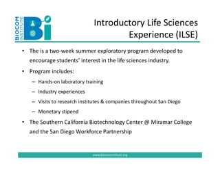 Introductory Life Sciences 
                                     Experience (ILSE)
                                           i      (   )
• The is a two‐week summer exploratory program developed to
  The is a two week summer exploratory program developed to 
  encourage students’ interest in the life sciences industry. 
     g
• Program includes: 
   – Hands‐on laboratory training
   – Industry experiences 
   – Visits to research institutes & companies throughout San Diego
   – Monetary stipend
• The Southern California Biotechnology Center @ Miramar College 
  and the San Diego Workforce Partnership 


                             www.biocominstitute.org
 