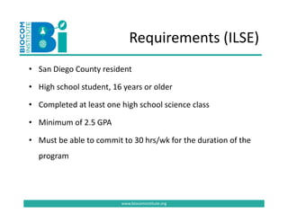 Requirements (ILSE)
                            Requirements (ILSE)
• San Diego County resident
  San Diego County resident

• High school student, 16 years or older

• Completed at least one high school science class 

• Minimum of 2.5 GPA
  Minimum of 2.5 GPA 

• Must be able to commit to 30 hrs/wk for the duration of the 
  program




                         www.biocominstitute.org
 
