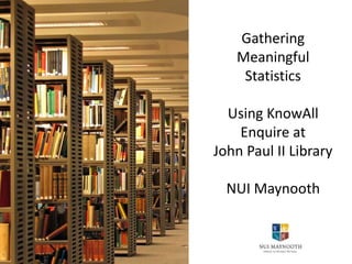 Gathering
Meaningful
Statistics
Using KnowAll
Enquire at
John Paul II Library
NUI Maynooth
 