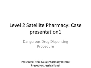 Level 2 Satellite Pharmacy: Case
presentation1
Dangerous Drug Dispensing
Procedure
Presenter: Heni Oala (Pharmacy Intern)
Preceptor: Jessica Kuyei
 