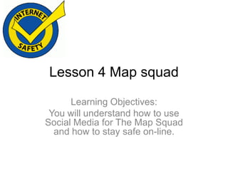 Lesson 4 Map squad
Learning Objectives:
You will understand how to use
Social Media for The Map Squad
and how to stay safe on-line.

 