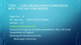 TOPIC :- GURU DRONACHARYA COMPARISON
WITH TEACHER FORM MOVIES
Paper No :- 4
PG. Reg. No :- 2069108420190040
Roll No :- 27
mitaba1998@gmail.com
Prepared by Rayjada mittalba submitted to Any .S.B Gardi
Department of English.
Maharaja KrishnaKumarsinhji
Bhavnagar University.
 