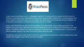 I used www.WordPress.co.uk , a blogging website, to upload all my recent activity and my
research and planning. I uploaded many other social realism trailers that I could analyse and
study before I started to plan my own trailer, by uploading and analysing these it helped me
to decide what genre I wanted to include in my own trailer.
I also used WordPress to upload the progress of my film trailer and ancillary products, this
helped me because it allowed me to have feedback from my friends and teachers as I went
along. WordPress helped me with my research and planning as well because I could look at
other peoples blogs in my year and study there ideas as well.
WordPress was easy to use when it came to uploading my products, I could clearly show and
explain the stages I was taking during my project.
 