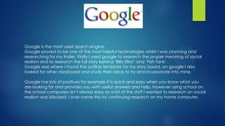 Google is the most used search engine.
Google proved to be one of the most helpful technologies whilst I was planning and
researching for my trailer. Firstly I used google to research the proper meaning of social
realism and to research the full story behind ‘Billy Elliot’ and ‘Fish Tank’.
Google was where I found the outline template for my story board, on google I also
looked for other storyboard and study their ideas to try and incorporate into mine.
Google has lots of positives for example it is quick and easy when you know what you
are looking for and provides you with useful answers and help, however using school on
the school computers isn’t always easy as a lot of the stuff I wanted to research on social
realism was blocked, I over came this by continuing research on my home computer.
 